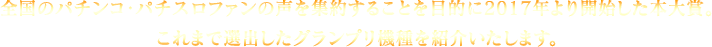 全国のパチンコ・パチスロファンの声を集約することを目的に2017年より開始した本大賞。 これまで選出したグランプリ機種を紹介いたします。